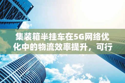 集装箱半挂车在5G网络优化中的物流效率提升，可行吗？