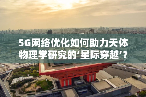 5G网络优化如何助力天体物理学研究的‘星际穿越’？