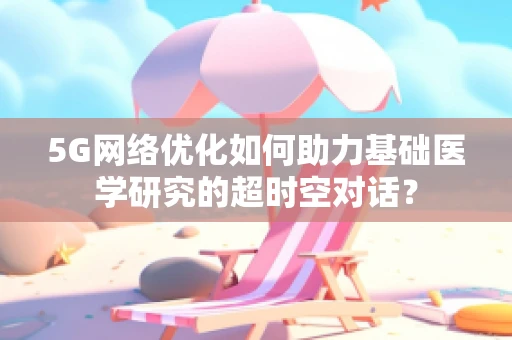 5G网络优化如何助力基础医学研究的超时空对话？