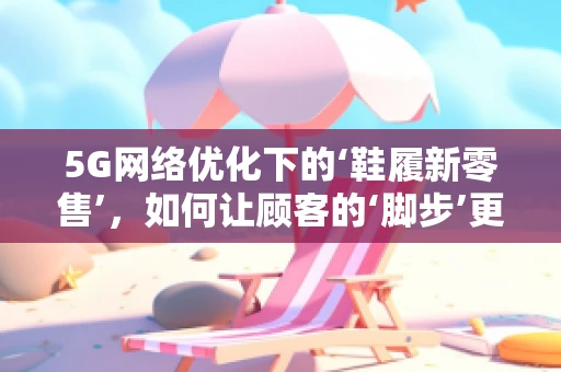 5G网络优化下的‘鞋履新零售’，如何让顾客的‘脚步’更轻盈？
