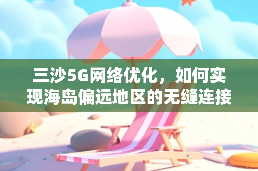 三沙5G网络优化，如何实现海岛偏远地区的无缝连接？