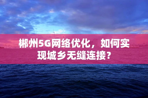 郴州5G网络优化，如何实现城乡无缝连接？