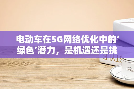 电动车在5G网络优化中的‘绿色’潜力，是机遇还是挑战？