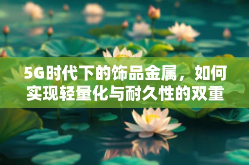 5G时代下的饰品金属，如何实现轻量化与耐久性的双重飞跃？