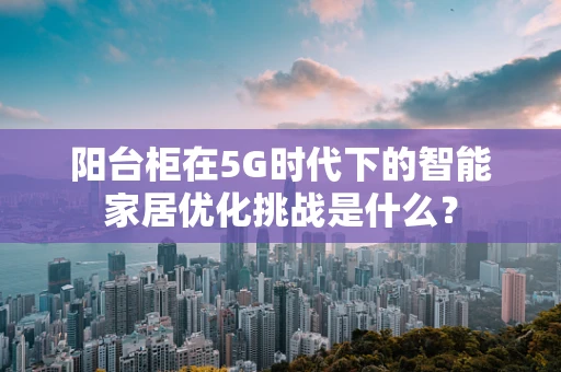阳台柜在5G时代下的智能家居优化挑战是什么？