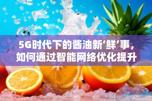 5G时代下的酱油新‘鲜’事，如何通过智能网络优化提升酱油配送的‘鲜’度？