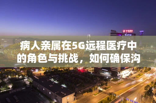 病人亲属在5G远程医疗中的角色与挑战，如何确保沟通的即时性与准确性？