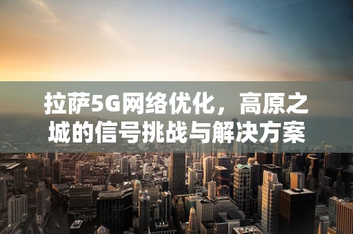 拉萨5G网络优化，高原之城的信号挑战与解决方案