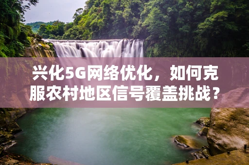 兴化5G网络优化，如何克服农村地区信号覆盖挑战？