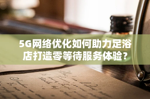 5G网络优化如何助力足浴店打造零等待服务体验？