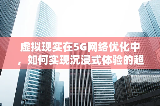 虚拟现实在5G网络优化中，如何实现沉浸式体验的超时空之旅？