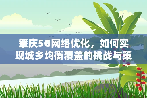 肇庆5G网络优化，如何实现城乡均衡覆盖的挑战与策略？