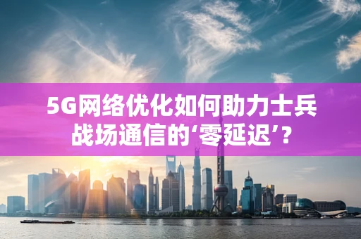 5G网络优化如何助力士兵战场通信的‘零延迟’？