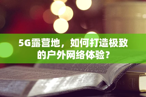 5G露营地，如何打造极致的户外网络体验？