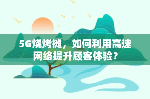 5G烧烤摊，如何利用高速网络提升顾客体验？