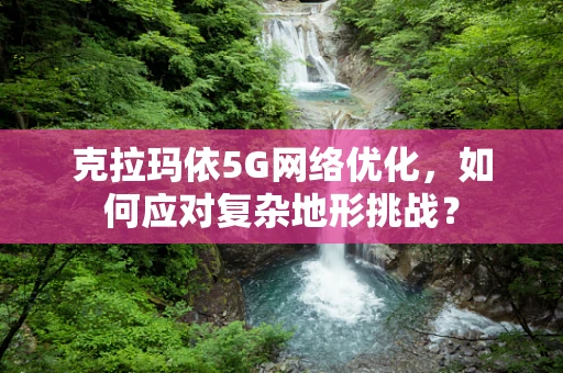 克拉玛依5G网络优化，如何应对复杂地形挑战？