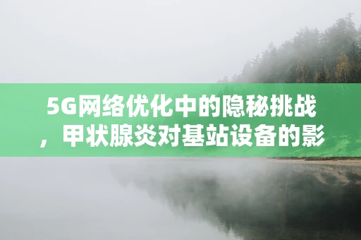 5G网络优化中的隐秘挑战，甲状腺炎对基站设备的影响？