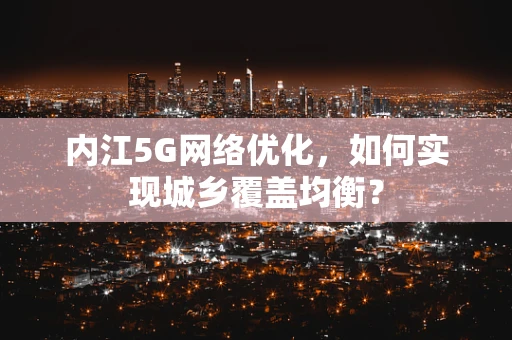 内江5G网络优化，如何实现城乡覆盖均衡？