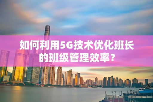 如何利用5G技术优化班长的班级管理效率？