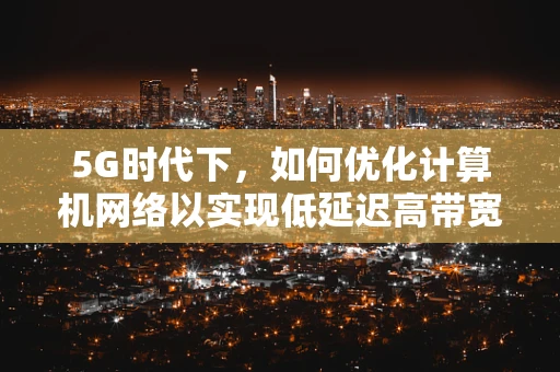 5G时代下，如何优化计算机网络以实现低延迟高带宽？