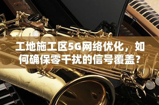 工地施工区5G网络优化，如何确保零干扰的信号覆盖？