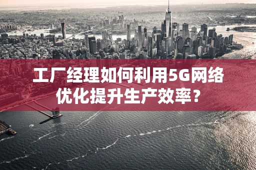 工厂经理如何利用5G网络优化提升生产效率？