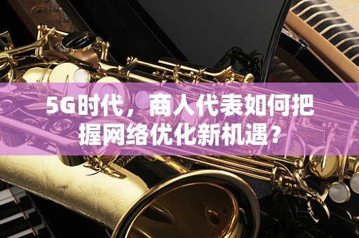 5G时代，商人代表如何把握网络优化新机遇？