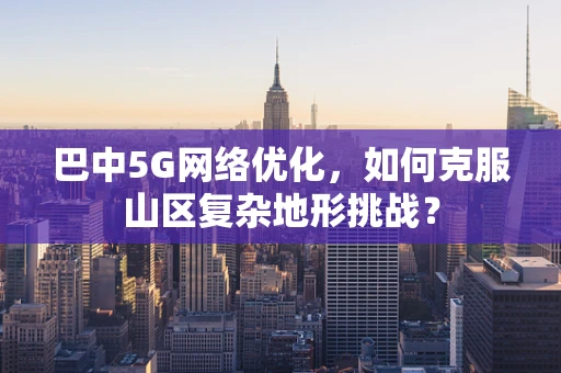 巴中5G网络优化，如何克服山区复杂地形挑战？