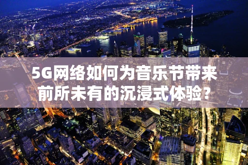 5G网络如何为音乐节带来前所未有的沉浸式体验？
