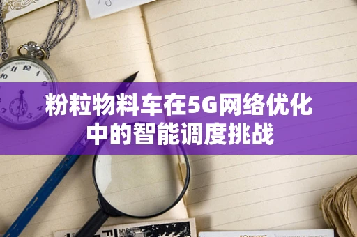 粉粒物料车在5G网络优化中的智能调度挑战