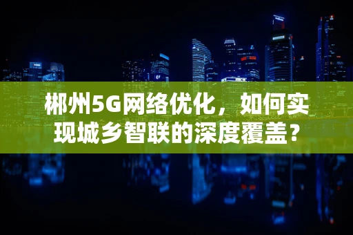 郴州5G网络优化，如何实现城乡智联的深度覆盖？