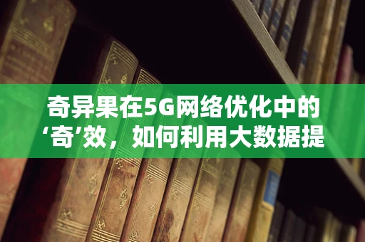奇异果在5G网络优化中的‘奇’效，如何利用大数据提升用户体验？