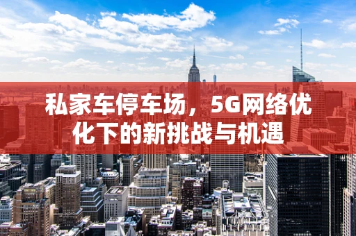 私家车停车场，5G网络优化下的新挑战与机遇