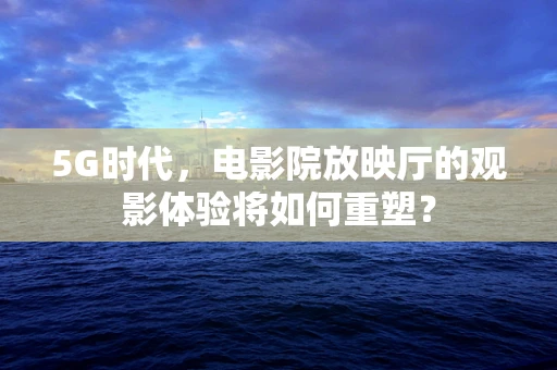5G时代，电影院放映厅的观影体验将如何重塑？