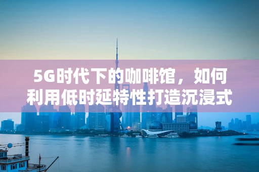 5G时代下的咖啡馆，如何利用低时延特性打造沉浸式体验？