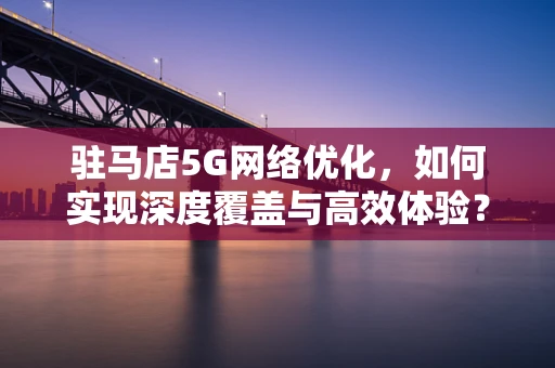 驻马店5G网络优化，如何实现深度覆盖与高效体验？