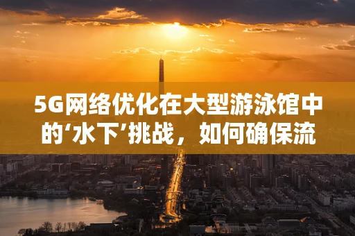 5G网络优化在大型游泳馆中的‘水下’挑战，如何确保流畅的观赛体验？
