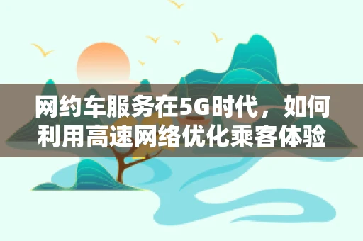 网约车服务在5G时代，如何利用高速网络优化乘客体验？