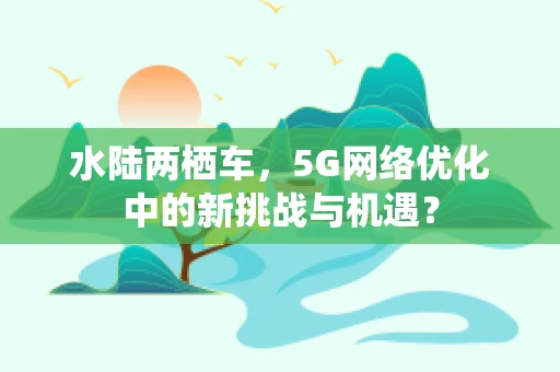 水陆两栖车，5G网络优化中的新挑战与机遇？
