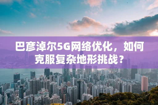 巴彦淖尔5G网络优化，如何克服复杂地形挑战？