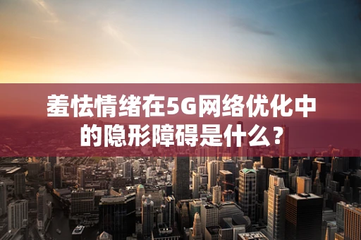 羞怯情绪在5G网络优化中的隐形障碍是什么？