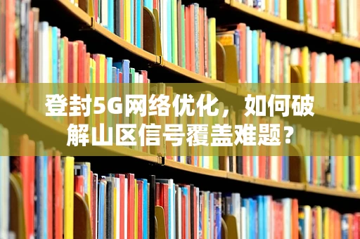 登封5G网络优化，如何破解山区信号覆盖难题？