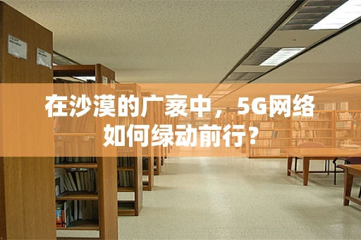 在沙漠的广袤中，5G网络如何绿动前行？