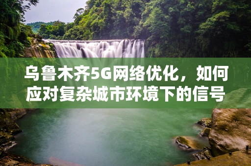 乌鲁木齐5G网络优化，如何应对复杂城市环境下的信号穿透与干扰问题？