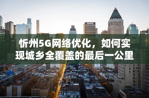 忻州5G网络优化，如何实现城乡全覆盖的最后一公里？