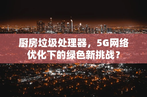 厨房垃圾处理器，5G网络优化下的绿色新挑战？