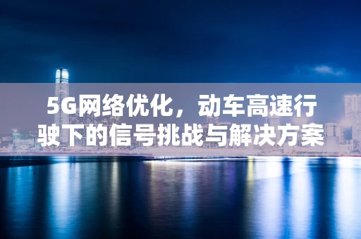 5G网络优化，动车高速行驶下的信号挑战与解决方案