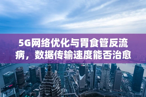 5G网络优化与胃食管反流病，数据传输速度能否治愈患者的心酸？