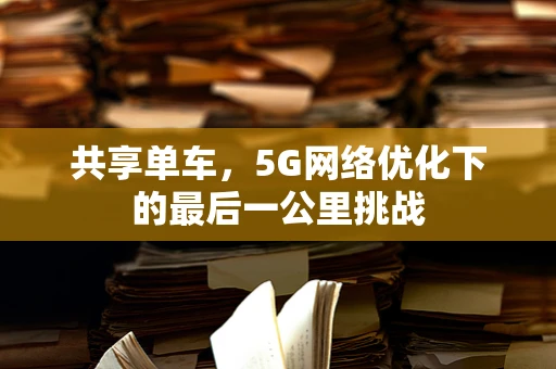 共享单车，5G网络优化下的最后一公里挑战