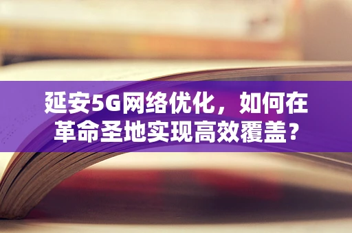 延安5G网络优化，如何在革命圣地实现高效覆盖？
